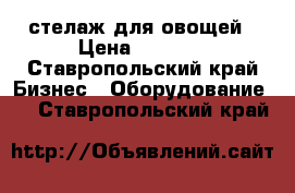 стелаж для овощей › Цена ­ 6 000 - Ставропольский край Бизнес » Оборудование   . Ставропольский край